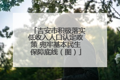 吉安市积极落实低收入人口认定政策 兜牢基本民生保障底线（图）