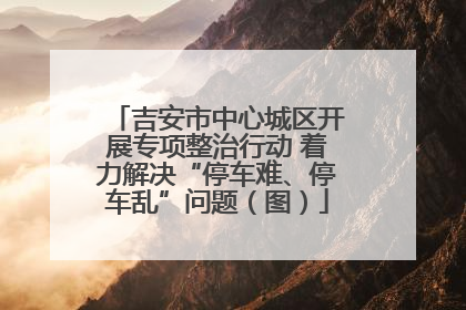 吉安市中心城区开展专项整治行动 着力解决“停车难、停车乱”问题（图）