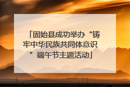 固始县成功举办“铸牢中华民族共同体意识”端午节主题活动