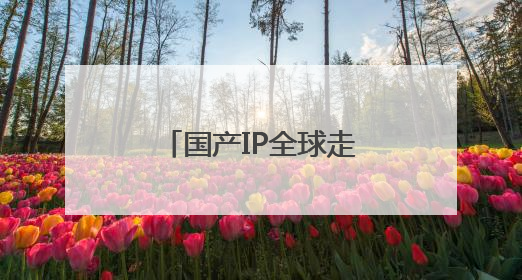 国产IP全球走红 上市公司深挖IP经济潜力