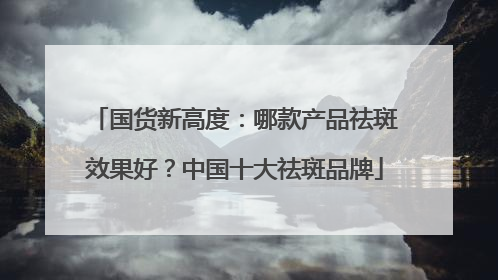 国货新高度：哪款产品祛斑效果好？中国十大祛斑品牌