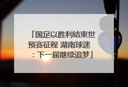 国足以胜利结束世预赛征程 湖南球迷：下一届继续追梦