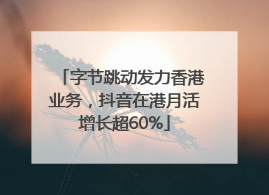 字节跳动发力香港业务，抖音在港月活增长超60%