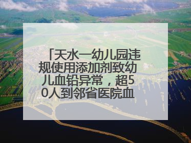 天水一幼儿园违规使用添加剂致幼儿血铅异常，超50人到邻省医院血检，天水派专员到西安协助
