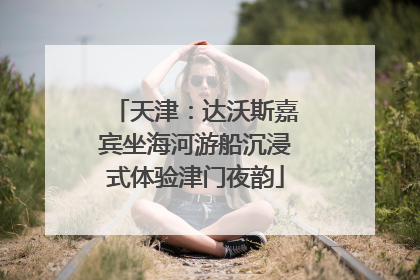 天津：达沃斯嘉宾坐海河游船沉浸式体验津门夜韵
