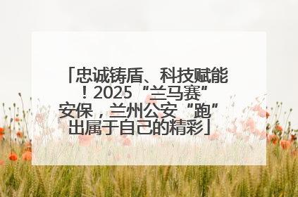 忠诚铸盾、科技赋能！2025“兰马赛”安保，兰州公安“跑”出属于自己的精彩