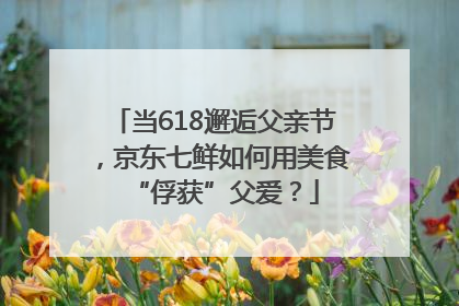 当618邂逅父亲节，京东七鲜如何用美食“俘获”父爱？
