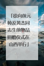 徐向前元帅及黄杰同志生前物品捐赠仪式在山西举行