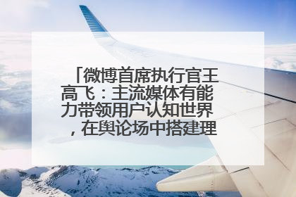 微博首席执行官王高飞：主流媒体有能力带领用户认知世界，在舆论场中搭建理性的讨论空间
