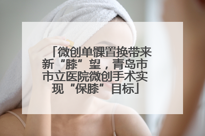微创单髁置换带来新“膝”望，青岛市市立医院微创手术实现“保膝”目标