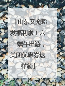 山东又宠粉发福利啦！六一端午出游，美团优惠券这样领