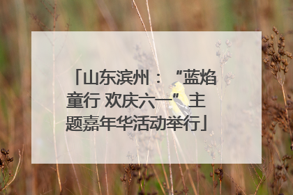山东滨州：“蓝焰童行 欢庆六一”主题嘉年华活动举行