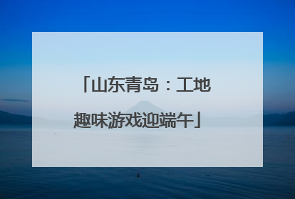 山东青岛：工地趣味游戏迎端午