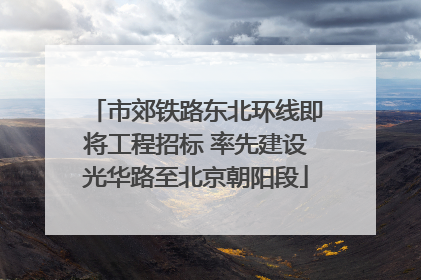 市郊铁路东北环线即将工程招标 率先建设光华路至北京朝阳段