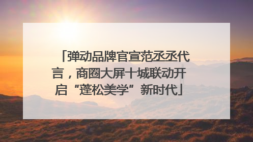 弹动品牌官宣范丞丞代言，商圈大屏十城联动开启“蓬松美学”新时代