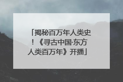 揭秘百万年人类史！《寻古中国·东方人类百万年》开播