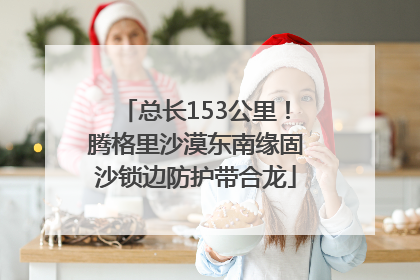 总长153公里！腾格里沙漠东南缘固沙锁边防护带合龙