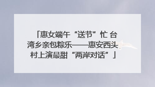 惠女端午“送节”忙 台湾乡亲包粽乐——惠安西头村上演最甜“两岸对话”