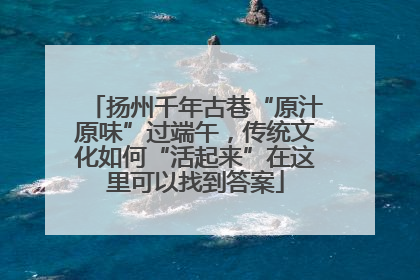 扬州千年古巷“原汁原味”过端午，传统文化如何“活起来”在这里可以找到答案