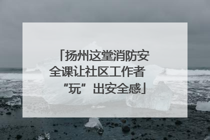扬州这堂消防安全课让社区工作者“玩”出安全感