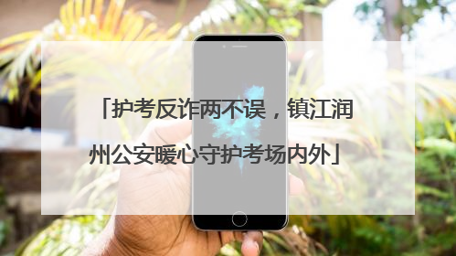 护考反诈两不误，镇江润州公安暖心守护考场内外