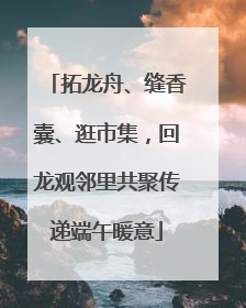 拓龙舟、缝香囊、逛市集，回龙观邻里共聚传递端午暖意