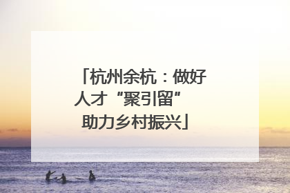 杭州余杭：做好人才“聚引留” 助力乡村振兴