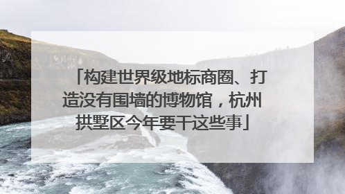 构建世界级地标商圈、打造没有围墙的博物馆，杭州拱墅区今年要干这些事