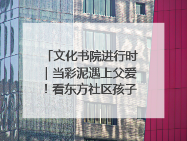 文化书院进行时｜当彩泥遇上父爱！看东方社区孩子们 “捏” 出心目中的爸爸