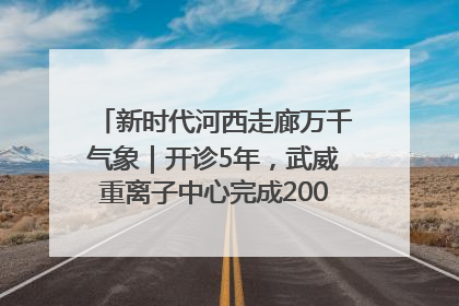 新时代河西走廊万千气象｜开诊5年，武威重离子中心完成2000余例患者治疗