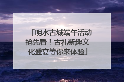 明水古城端午活动抢先看！古礼新趣文化盛宴等你来体验