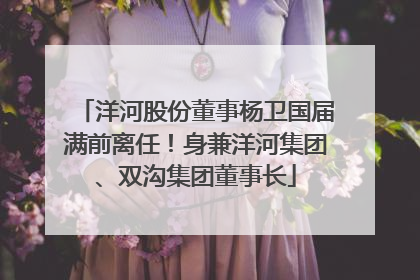 洋河股份董事杨卫国届满前离任！身兼洋河集团、双沟集团董事长