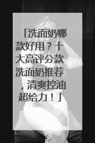 洗面奶哪款好用？十大高评分款洗面奶推荐，清爽控油超给力！