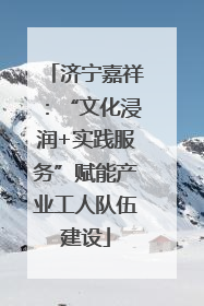 济宁嘉祥：“文化浸润+实践服务”赋能产业工人队伍建设