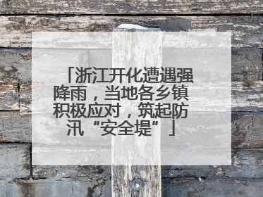 浙江开化遭遇强降雨，当地各乡镇积极应对，筑起防汛“安全堤”