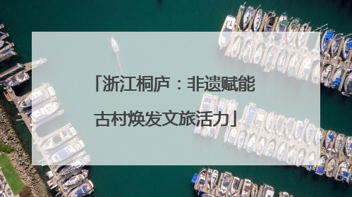 浙江桐庐：非遗赋能古村焕发文旅活力