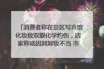 消费者称在景区写真馆化妆致双眼化学灼伤，店家称或因其卸妆不当 市场监管部门介入
