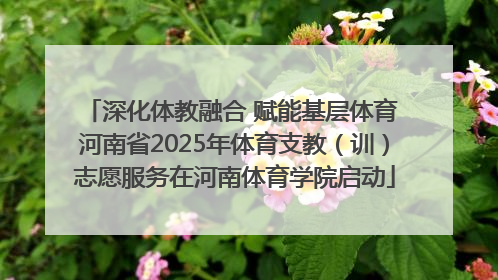 深化体教融合 赋能基层体育 河南省2025年体育支教（训）志愿服务在河南体育学院启动
