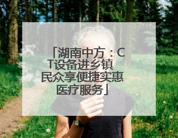 湖南中方：CT设备进乡镇 民众享便捷实惠医疗服务