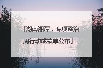 湖南湘潭：专项整治周行动成绩单公布