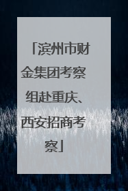 滨州市财金集团考察组赴重庆、西安招商考察