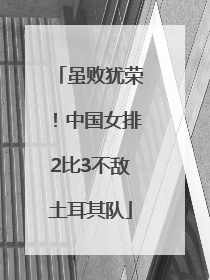 虽败犹荣！中国女排2比3不敌土耳其队
