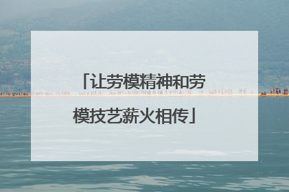 让劳模精神和劳模技艺薪火相传