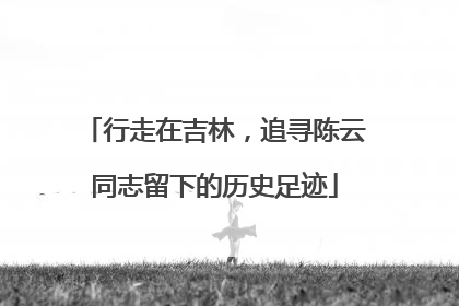 行走在吉林，追寻陈云同志留下的历史足迹