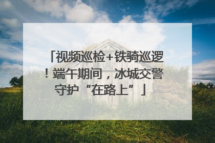 视频巡检+铁骑巡逻！端午期间，冰城交警守护“在路上”