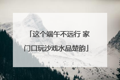 这个端午不远行 家门口玩沙戏水品楚韵