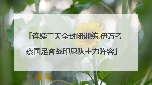 连续三天全封闭训练 伊万考察国足客战印尼队主力阵容