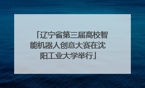 辽宁省第三届高校智能机器人创意大赛在沈阳工业大学举行