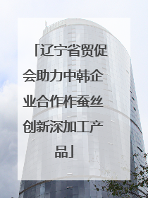 辽宁省贸促会助力中韩企业合作柞蚕丝创新深加工产品