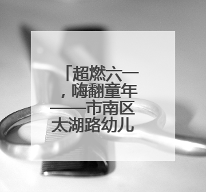 超燃六一，嗨翻童年——市南区太湖路幼儿园庆“六一”系列活动圆满成功